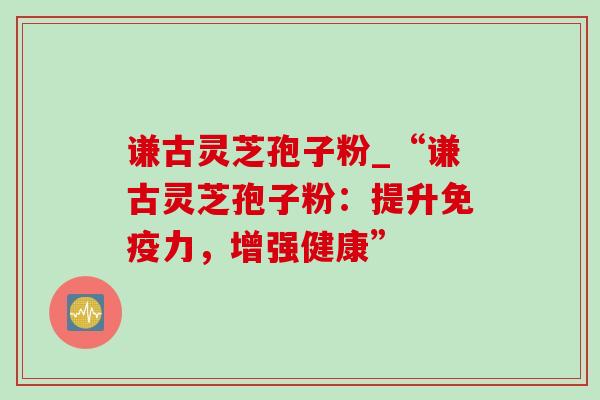 谦古灵芝孢子粉_“谦古灵芝孢子粉:提升免疫力,增强健康”-第1张图片-灵芝之家 谦古灵芝孢子粉_“谦古灵芝孢子粉:提升免疫力,增强健康”-第1张图片-灵芝之家