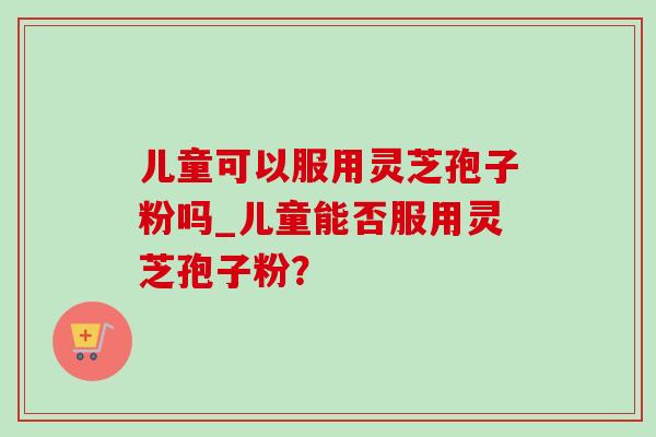 儿童可以服用灵芝孢子粉吗_儿童能否服用灵芝孢子粉?-第1张图片-灵芝之家 儿童可以服用灵芝孢子粉吗_儿童能否服用灵芝孢子粉?-第1张图片-灵芝之家