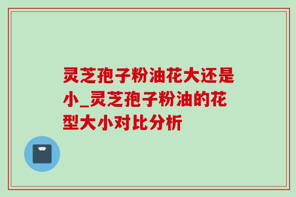 灵芝孢子粉油花大还是小_灵芝孢子粉油的花型大小对比分析-第1张图片-灵芝之家