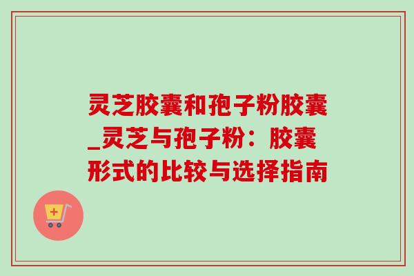 灵芝胶囊和孢子粉胶囊_灵芝与孢子粉:胶囊形式的比较与选择指南-第1张图片-灵芝之家 灵芝胶囊和孢子粉胶囊_灵芝与孢子粉:胶囊形式的比较与选择指南-第1张图片-灵芝之家