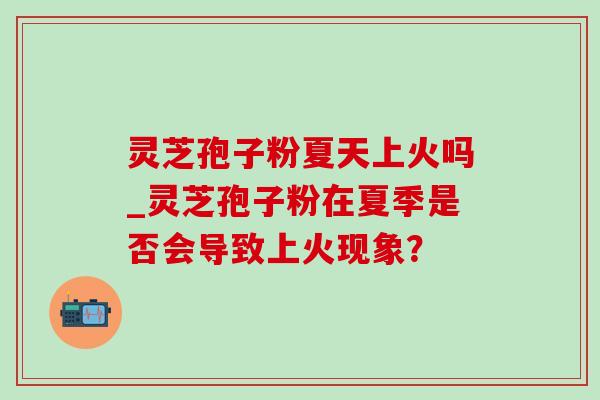 灵芝孢子粉夏天上火吗_灵芝孢子粉在夏季是否会导致上火现象？-第1张图片-灵芝之家