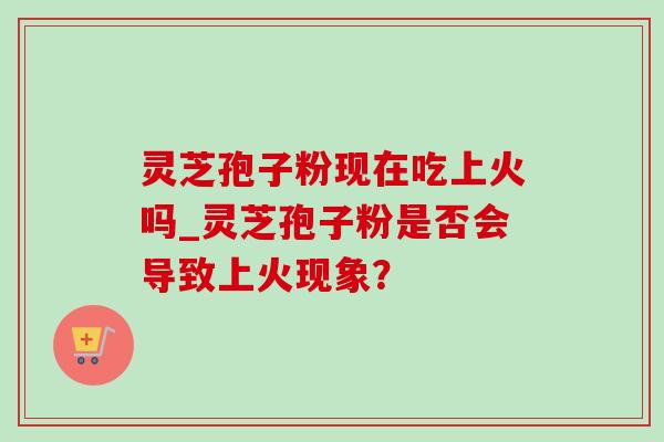 灵芝孢子粉现在吃上火吗_灵芝孢子粉是否会导致上火现象?-第1张图片-灵芝之家 灵芝孢子粉现在吃上火吗_灵芝孢子粉是否会导致上火现象?-第1张图片-灵芝之家