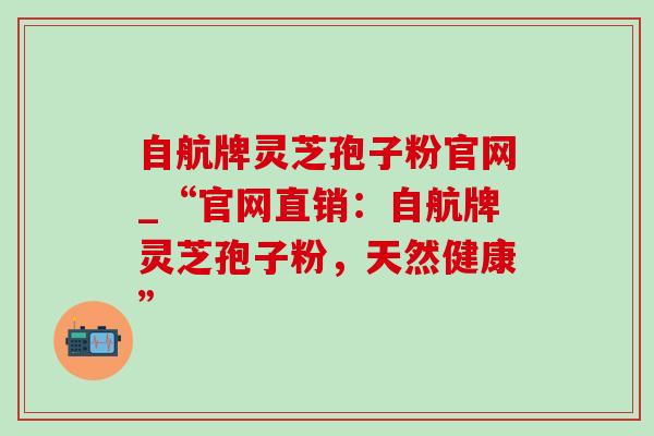 自航牌灵芝孢子粉官网_“官网直销：自航牌灵芝孢子粉，天然健康”-第1张图片-灵芝之家