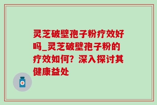 灵芝破壁孢子粉疗效好吗_灵芝破壁孢子粉的疗效如何？深入探讨其健康益处-第1张图片-灵芝之家