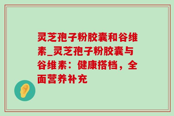 灵芝孢子粉胶囊和谷维素_灵芝孢子粉胶囊与谷维素：健康搭档，全面营养补充-第1张图片-灵芝之家