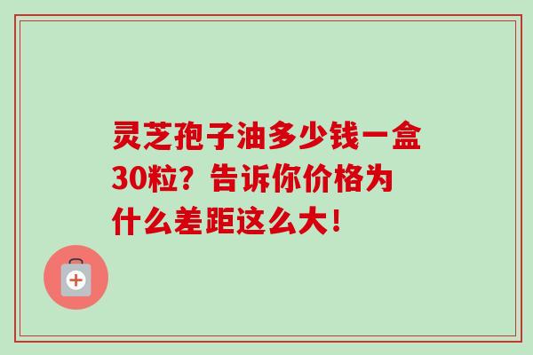 灵芝孢子油多少钱一盒30粒？告诉你价格为什么差距这么大！-第1张图片-灵芝之家