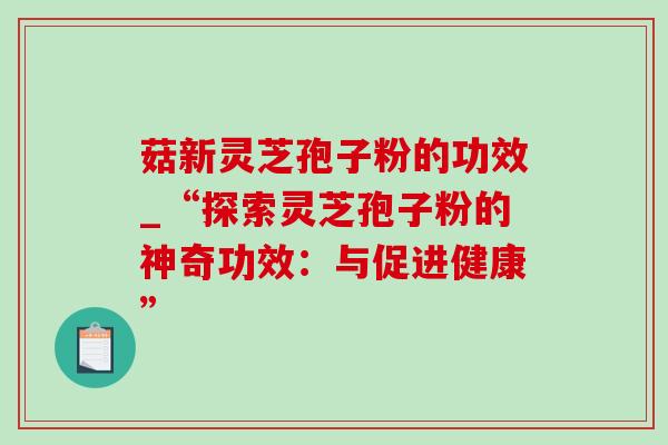 菇新灵芝孢子粉的功效_“探索灵芝孢子粉的神奇功效:与促进健康”-第1张图片-灵芝之家 菇新灵芝孢子粉的功效_“探索灵芝孢子粉的神奇功效:与促进健康”-第1张图片-灵芝之家