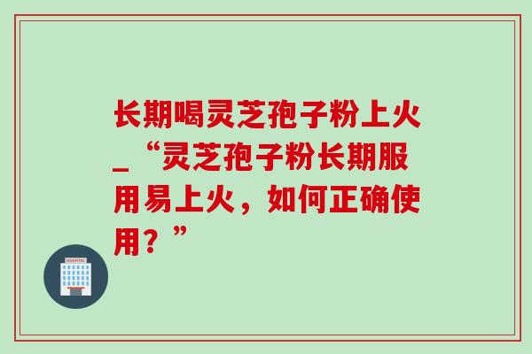 长期喝灵芝孢子粉上火_“灵芝孢子粉长期服用易上火,如何正确使用?”-第1张图片-灵芝之家 长期喝灵芝孢子粉上火_“灵芝孢子粉长期服用易上火,如何正确使用?”-第1张图片-灵芝之家
