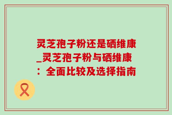 灵芝孢子粉还是硒维康_灵芝孢子粉与硒维康:全面比较及选择指南-第1张图片-灵芝之家 灵芝孢子粉还是硒维康_灵芝孢子粉与硒维康:全面比较及选择指南-第1张图片-灵芝之家