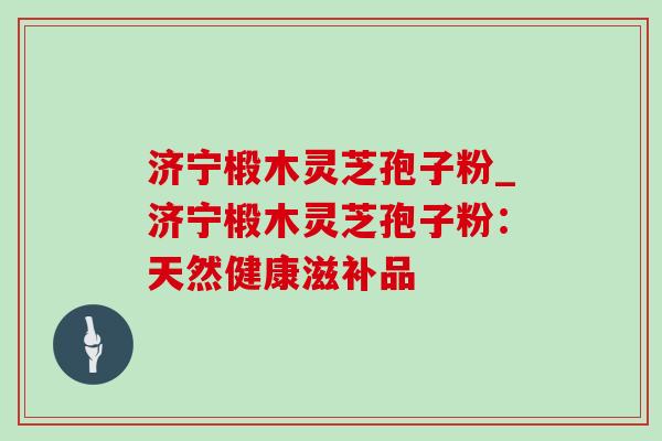 济宁椴木灵芝孢子粉_济宁椴木灵芝孢子粉：天然健康滋补品-第1张图片-灵芝之家
