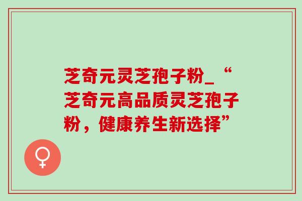 芝奇元灵芝孢子粉_“芝奇元高品质灵芝孢子粉，健康养生新选择”-第1张图片-灵芝之家