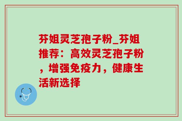 芬姐灵芝孢子粉_芬姐推荐：高效灵芝孢子粉，增强免疫力，健康生活新选择-第1张图片-灵芝之家