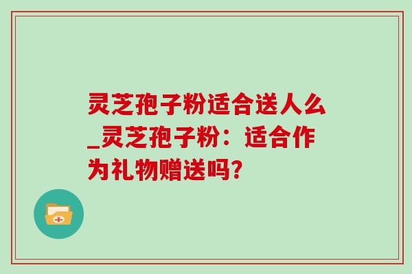 灵芝孢子粉适合送人么_灵芝孢子粉:适合作为礼物赠送吗?-第1张图片-灵芝之家 灵芝孢子粉适合送人么_灵芝孢子粉:适合作为礼物赠送吗?-第1张图片-灵芝之家