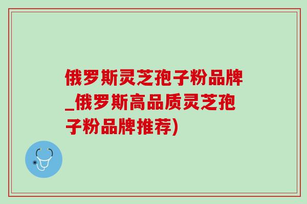 俄罗斯灵芝孢子粉品牌_俄罗斯高品质灵芝孢子粉品牌推荐)-第1张图片-灵芝之家