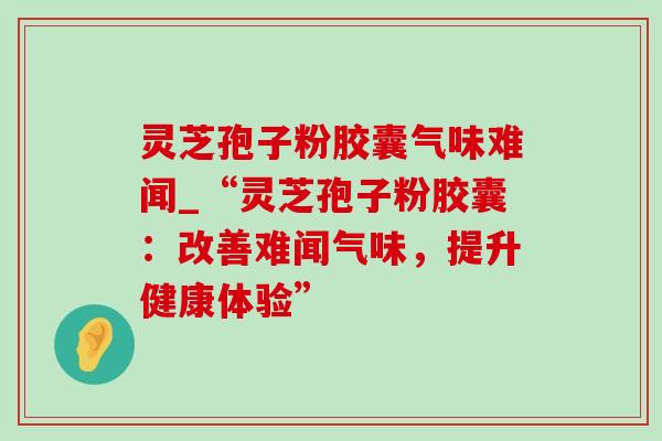 灵芝孢子粉胶囊气味难闻_“灵芝孢子粉胶囊:改善难闻气味,提升健康体验”-第1张图片-灵芝之家 灵芝孢子粉胶囊气味难闻_“灵芝孢子粉胶囊:改善难闻气味,提升健康体验”-第1张图片-灵芝之家