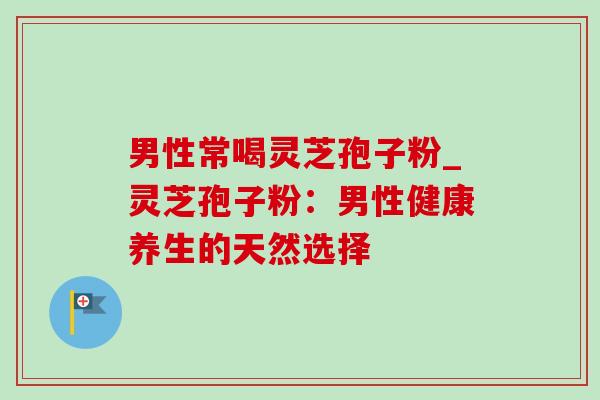 男性常喝灵芝孢子粉_灵芝孢子粉:男性健康养生的天然选择-第1张图片-灵芝之家 男性常喝灵芝孢子粉_灵芝孢子粉:男性健康养生的天然选择-第1张图片-灵芝之家
