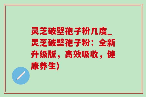 灵芝破壁孢子粉几度_灵芝破壁孢子粉：全新升级版，高效吸收，健康养生)-第1张图片-灵芝之家
