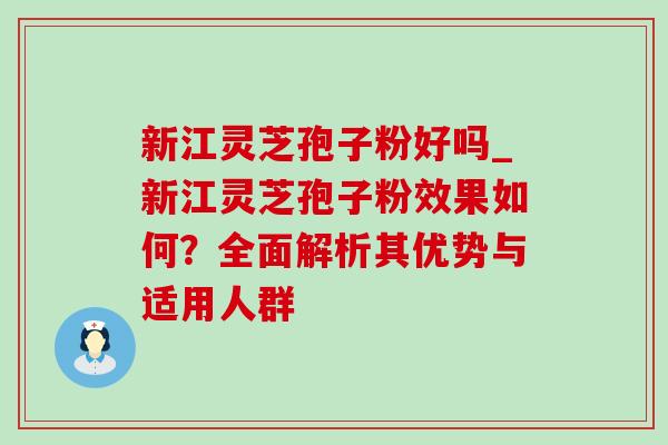 新江灵芝孢子粉好吗_新江灵芝孢子粉效果如何?全面解析其优势与适用人群-第1张图片-灵芝之家 新江灵芝孢子粉好吗_新江灵芝孢子粉效果如何?全面解析其优势与适用人群-第1张图片-灵芝之家