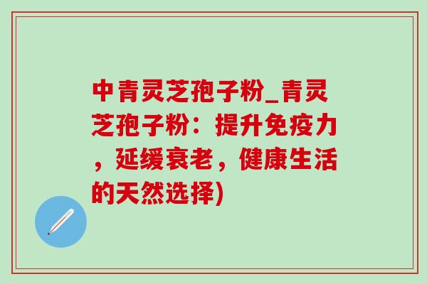 中青灵芝孢子粉_青灵芝孢子粉:提升免疫力,延缓衰老,健康生活的天然选择)-第1张图片-灵芝之家 中青灵芝孢子粉_青灵芝孢子粉:提升免疫力,延缓衰老,健康生活的天然选择)-第1张图片-灵芝之家