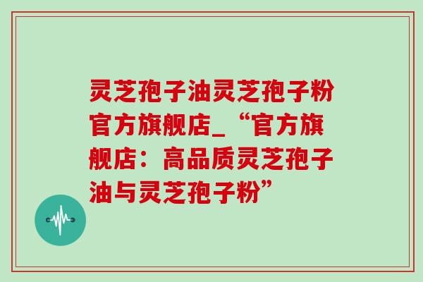 灵芝孢子油灵芝孢子粉官方旗舰店_“官方旗舰店:高品质灵芝孢子油与灵芝孢子粉”-第1张图片-灵芝之家 灵芝孢子油灵芝孢子粉官方旗舰店_“官方旗舰店:高品质灵芝孢子油与灵芝孢子粉”-第1张图片-灵芝之家