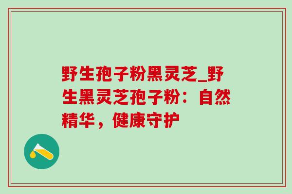 野生孢子粉黑灵芝_野生黑灵芝孢子粉：自然精华，健康守护-第1张图片-灵芝之家