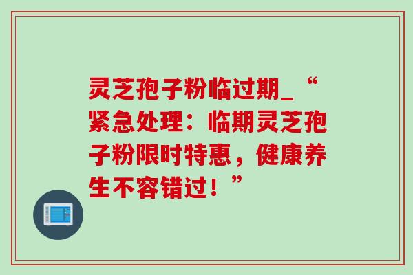 灵芝孢子粉临过期_“紧急处理:临期灵芝孢子粉限时特惠,健康养生不容错过!”-第1张图片-灵芝之家 灵芝孢子粉临过期_“紧急处理:临期灵芝孢子粉限时特惠,健康养生不容错过!”-第1张图片-灵芝之家