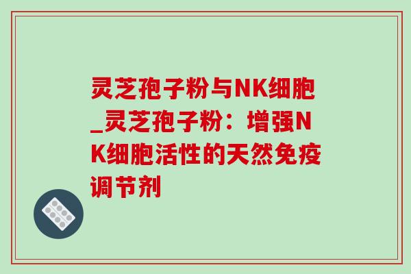 灵芝孢子粉与NK细胞_灵芝孢子粉：增强NK细胞活性的天然免疫调节剂-第1张图片-灵芝之家