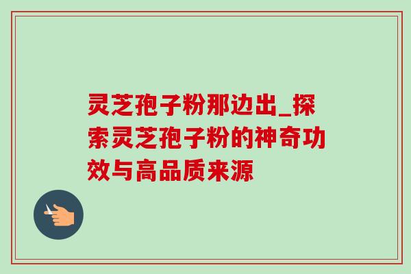 灵芝孢子粉那边出_探索灵芝孢子粉的神奇功效与高品质来源-第1张图片-灵芝之家 灵芝孢子粉那边出_探索灵芝孢子粉的神奇功效与高品质来源-第1张图片-灵芝之家