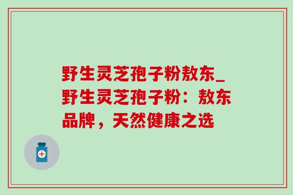 野生灵芝孢子粉敖东_野生灵芝孢子粉:敖东品牌,天然健康之选-第1张图片-灵芝之家 野生灵芝孢子粉敖东_野生灵芝孢子粉:敖东品牌,天然健康之选-第1张图片-灵芝之家