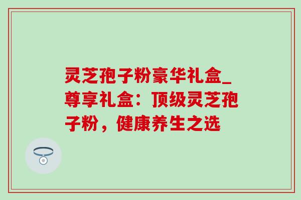 灵芝孢子粉豪华礼盒_尊享礼盒:顶级灵芝孢子粉,健康养生之选-第1张图片-灵芝之家 灵芝孢子粉豪华礼盒_尊享礼盒:顶级灵芝孢子粉,健康养生之选-第1张图片-灵芝之家