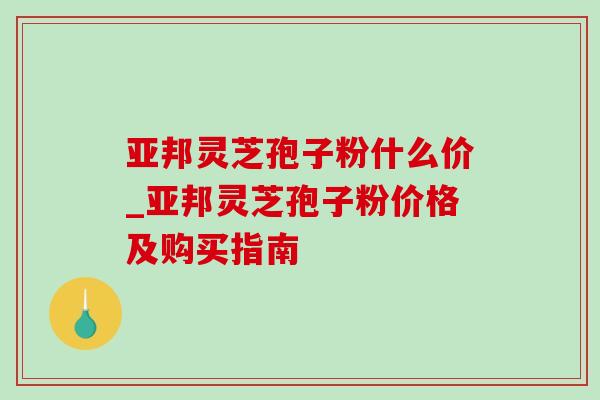 亚邦灵芝孢子粉什么价_亚邦灵芝孢子粉价格及购买指南-第1张图片-灵芝之家