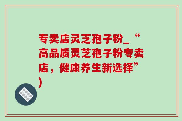 专卖店灵芝孢子粉_“高品质灵芝孢子粉专卖店，健康养生新选择”)-第1张图片-灵芝之家
