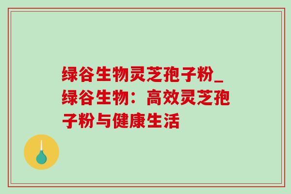 绿谷生物灵芝孢子粉_绿谷生物:高效灵芝孢子粉与健康生活-第1张图片-灵芝之家 绿谷生物灵芝孢子粉_绿谷生物:高效灵芝孢子粉与健康生活-第1张图片-灵芝之家