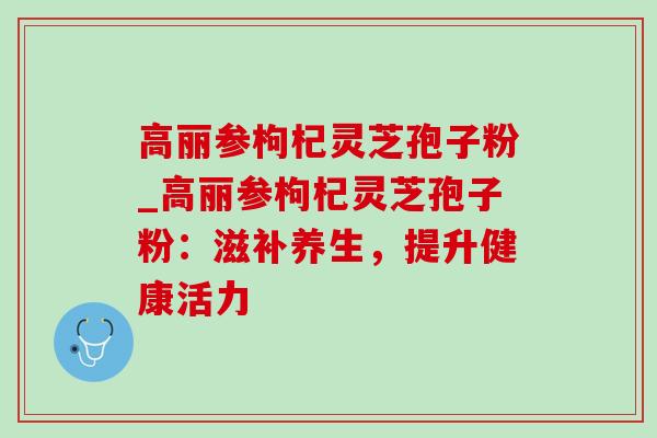 高丽参枸杞灵芝孢子粉_高丽参枸杞灵芝孢子粉:滋补养生,提升健康活力-第1张图片-灵芝之家 高丽参枸杞灵芝孢子粉_高丽参枸杞灵芝孢子粉:滋补养生,提升健康活力-第1张图片-灵芝之家