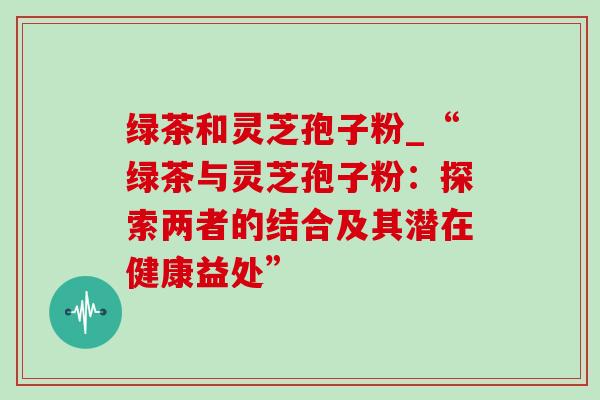 绿茶和灵芝孢子粉_“绿茶与灵芝孢子粉:探索两者的结合及其潜在健康益处”-第1张图片-灵芝之家 绿茶和灵芝孢子粉_“绿茶与灵芝孢子粉:探索两者的结合及其潜在健康益处”-第1张图片-灵芝之家
