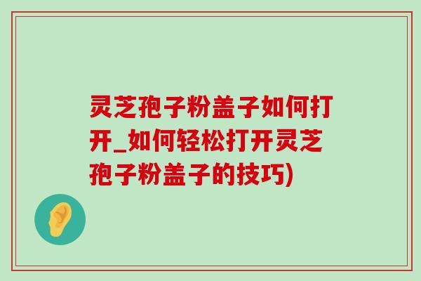 灵芝孢子粉盖子如何打开_如何轻松打开灵芝孢子粉盖子的技巧)-第1张图片-灵芝之家 灵芝孢子粉盖子如何打开_如何轻松打开灵芝孢子粉盖子的技巧)-第1张图片-灵芝之家