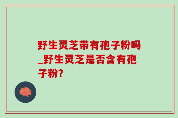 野生灵芝带有孢子粉吗_野生灵芝是否含有孢子粉？-第1张图片-灵芝之家