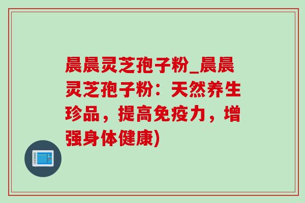 晨晨灵芝孢子粉_晨晨灵芝孢子粉：天然养生珍品，提高免疫力，增强身体健康)-第1张图片-灵芝之家