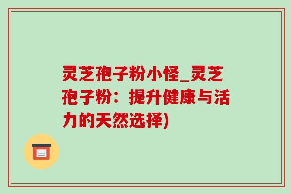 灵芝孢子粉小怪_灵芝孢子粉:提升健康与活力的天然选择)-第1张图片-灵芝之家 灵芝孢子粉小怪_灵芝孢子粉:提升健康与活力的天然选择)-第1张图片-灵芝之家