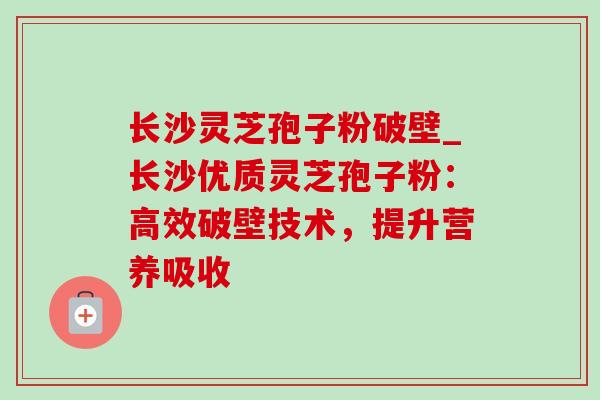 长沙灵芝孢子粉破壁_长沙优质灵芝孢子粉：高效破壁技术，提升营养吸收-第1张图片-灵芝之家