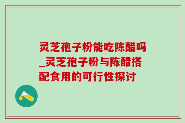 灵芝孢子粉能吃陈醋吗_灵芝孢子粉与陈醋搭配食用的可行性探讨-第1张图片-灵芝之家
