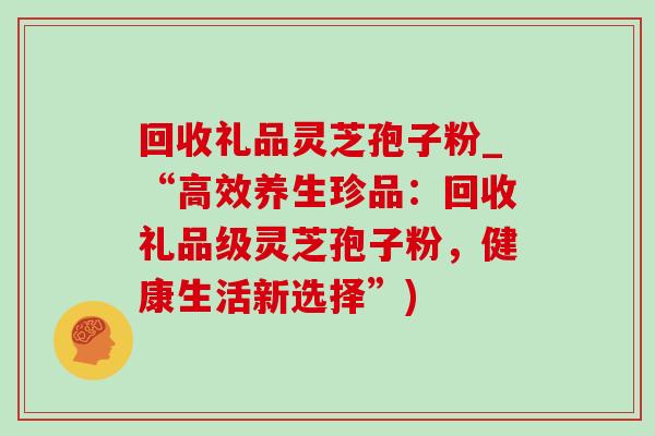 回收礼品灵芝孢子粉_“高效养生珍品:回收礼品级灵芝孢子粉,健康生活新选择”)-第1张图片-灵芝之家 回收礼品灵芝孢子粉_“高效养生珍品:回收礼品级灵芝孢子粉,健康生活新选择”)-第1张图片-灵芝之家