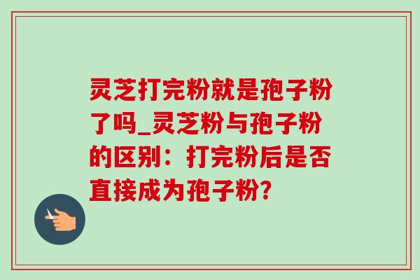 灵芝打完粉就是孢子粉了吗_灵芝粉与孢子粉的区别:打完粉后是否直接成为孢子粉?-第1张图片-灵芝之家 灵芝打完粉就是孢子粉了吗_灵芝粉与孢子粉的区别:打完粉后是否直接成为孢子粉?-第1张图片-灵芝之家