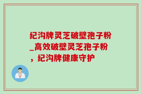 纪沟牌灵芝破壁孢子粉_高效破壁灵芝孢子粉,纪沟牌健康守护-第1张图片-灵芝之家 纪沟牌灵芝破壁孢子粉_高效破壁灵芝孢子粉,纪沟牌健康守护-第1张图片-灵芝之家