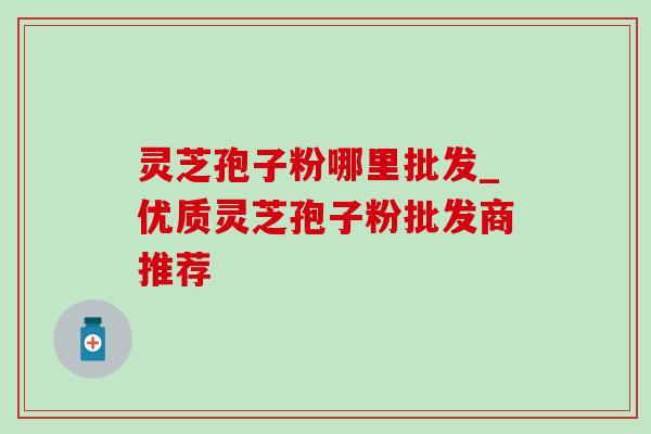 灵芝孢子粉哪里批发_优质灵芝孢子粉批发商推荐-第1张图片-灵芝之家 灵芝孢子粉哪里批发_优质灵芝孢子粉批发商推荐-第1张图片-灵芝之家