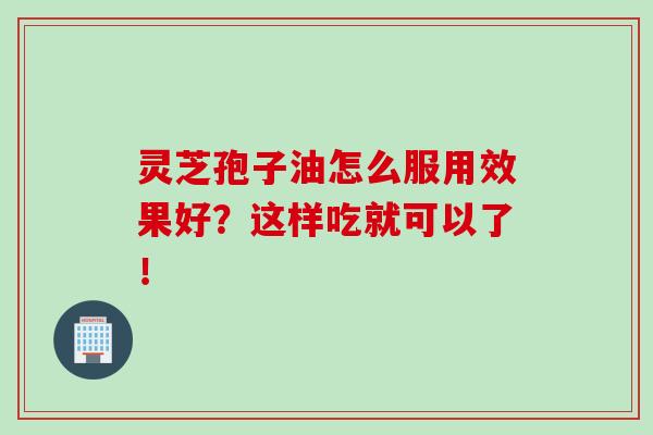 灵芝孢子油怎么服用效果好？这样吃就可以了！-第1张图片-灵芝之家