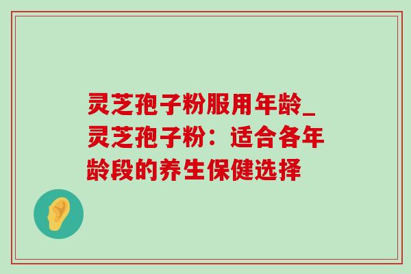 灵芝孢子粉服用年龄_灵芝孢子粉:适合各年龄段的养生保健选择-第1张图片-灵芝之家 灵芝孢子粉服用年龄_灵芝孢子粉:适合各年龄段的养生保健选择-第1张图片-灵芝之家