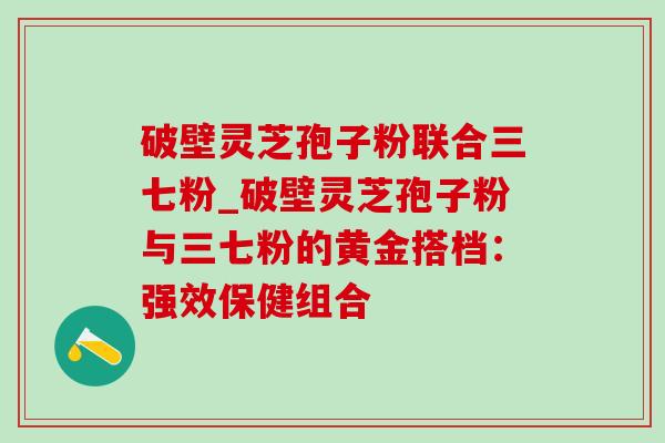 破壁灵芝孢子粉联合三七粉_破壁灵芝孢子粉与三七粉的黄金搭档:强效保健组合-第1张图片-灵芝之家 破壁灵芝孢子粉联合三七粉_破壁灵芝孢子粉与三七粉的黄金搭档:强效保健组合-第1张图片-灵芝之家