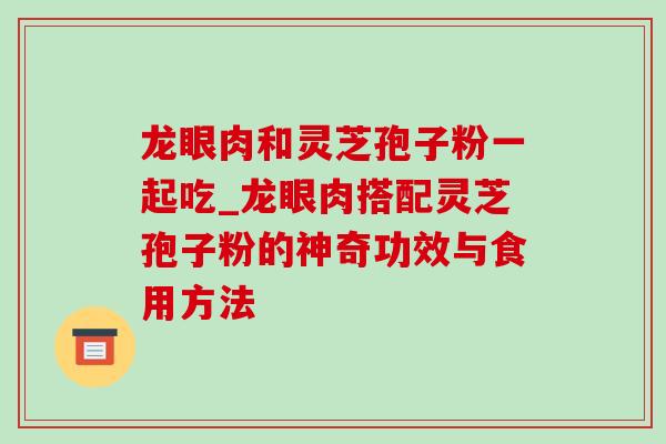 龙眼肉和灵芝孢子粉一起吃_龙眼肉搭配灵芝孢子粉的神奇功效与食用方法-第1张图片-灵芝之家 龙眼肉和灵芝孢子粉一起吃_龙眼肉搭配灵芝孢子粉的神奇功效与食用方法-第1张图片-灵芝之家