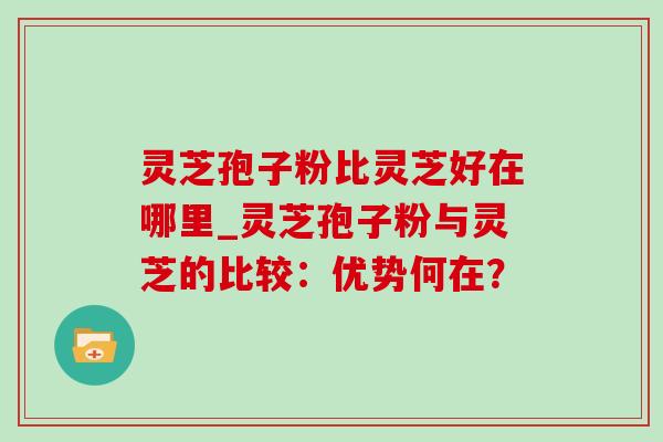 灵芝孢子粉比灵芝好在哪里_灵芝孢子粉与灵芝的比较:优势何在?-第1张图片-灵芝之家 灵芝孢子粉比灵芝好在哪里_灵芝孢子粉与灵芝的比较:优势何在?-第1张图片-灵芝之家